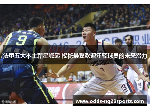 法甲五大本土新星崛起 揭秘最受欢迎年轻球员的未来潜力